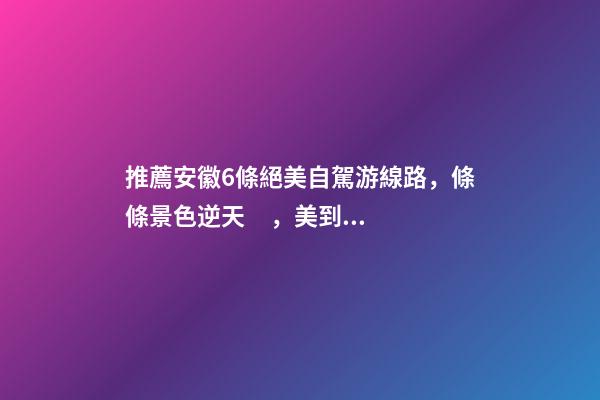 推薦安徽6條絕美自駕游線路，條條景色逆天，美到炸！